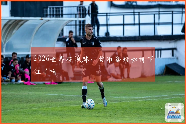 2026世界杯滚球，你准备好如何下注了吗